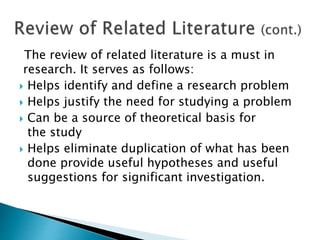 The review of related literature is a must in
research. It serves as follows:
 Helps identify and define a research problem
 Helps justify the need for studying a problem
 Can be a source of theoretical basis for
the study
 Helps eliminate duplication of what has been
done provide useful hypotheses and useful
suggestions for significant investigation.
 