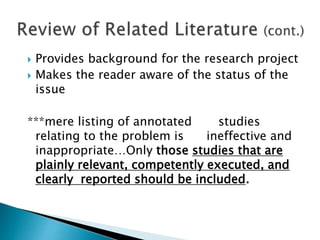  Provides background for the research project
 Makes the reader aware of the status of the
issue
***mere listing of annotated studies
relating to the problem is ineffective and
inappropriate…Only those studies that are
plainly relevant, competently executed, and
clearly reported should be included.
 