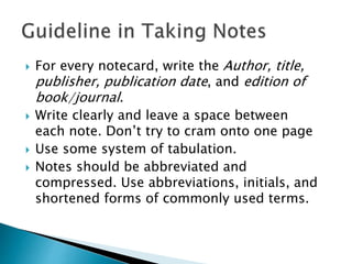  For every notecard, write the Author, title,
publisher, publication date, and edition of
book/journal.
 Write clearly and leave a space between
each note. Don’t try to cram onto one page
 Use some system of tabulation.
 Notes should be abbreviated and
compressed. Use abbreviations, initials, and
shortened forms of commonly used terms.
 