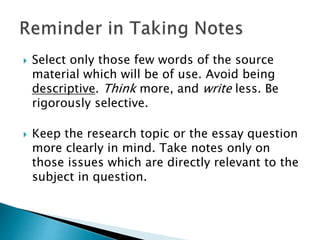  Select only those few words of the source
material which will be of use. Avoid being
descriptive. Think more, and write less. Be
rigorously selective.
 Keep the research topic or the essay question
more clearly in mind. Take notes only on
those issues which are directly relevant to the
subject in question.
 
