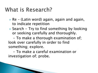  Re – (Latin word) again, again and again,
to indicate repetition
 Search - Try to find something by looking
or seeking carefully and thoroughly.
- To make a thorough examination of;
look over carefully in order to find
something; explore.
- To make a careful examination or
investigation of; probe.
 
