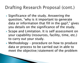  Significance of the study. Answering the
question, “why is it important to generate
data or information that fill in the gap?,” gives
you details on the significance of the study.
 Scope and Limitation. It is self assessment on
your capability (resources, facility, time, etc.)
to carry out your study.
 Methodology – procedure on how to produce
data or process to be carried out in able to
meet the objective/statement of the problem
 