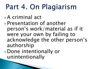  A criminal act
 Presentation of another
person’s work/material as if it
were your own by failing to
acknowledge the other person’s
authorship
 Done intentionally or
unintentionally
 