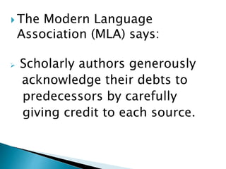 The Modern Language
Association (MLA) says:
 Scholarly authors generously
acknowledge their debts to
predecessors by carefully
giving credit to each source.
 