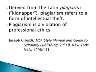 Derived from the Latin plagiarius
(“kidnapper”), plagiarism refers to a
form of intellectual theft.
Plagiarism is a violation of
professional ethics.
Joseph Gibaldi. MLA Style Manual and Guide to
Scholarly Publishing. 2nd ed. New York:
MLA, 1998:151.
 