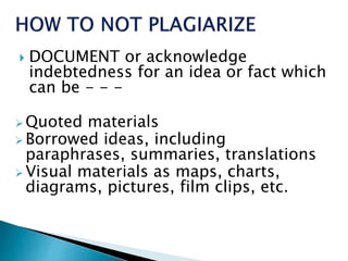  DOCUMENT or acknowledge
indebtedness for an idea or fact which
can be - - -
 Quoted materials
 Borrowed ideas, including
paraphrases, summaries, translations
 Visual materials as maps, charts,
diagrams, pictures, film clips, etc.
 