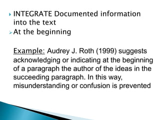  INTEGRATE Documented information
into the text
At the beginning
Example: Audrey J. Roth (1999) suggests
acknowledging or indicating at the beginning
of a paragraph the author of the ideas in the
succeeding paragraph. In this way,
misunderstanding or confusion is prevented
 