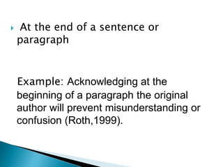  At the end of a sentence or
paragraph
Example: Acknowledging at the
beginning of a paragraph the original
author will prevent misunderstanding or
confusion (Roth,1999).
 