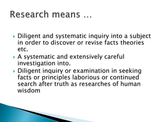  Diligent and systematic inquiry into a subject
in order to discover or revise facts theories
etc.
 A systematic and extensively careful
investigation into.
 Diligent inquiry or examination in seeking
facts or principles laborious or continued
search after truth as researches of human
wisdom
 