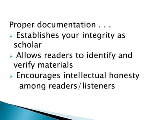 Proper documentation . . .
 Establishes your integrity as
scholar
 Allows readers to identify and
verify materials
 Encourages intellectual honesty
among readers/listeners
 