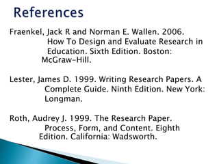 Fraenkel, Jack R and Norman E. Wallen. 2006.
How To Design and Evaluate Research in
Education. Sixth Edition. Boston:
McGraw-Hill.
Lester, James D. 1999. Writing Research Papers. A
Complete Guide. Ninth Edition. New York:
Longman.
Roth, Audrey J. 1999. The Research Paper.
Process, Form, and Content. Eighth
Edition. California: Wadsworth.
 