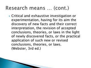  Critical and exhaustive investigation or
experimentation, having for its aim the
discovery of new facts and their correct
interpretation, the revision of accepted
conclusions, theories, or laws in the light
of newly discovered facts, or the practical
application of such new or revised
conclusions, theories, or laws.
(Webster, 3rd ed.)
 