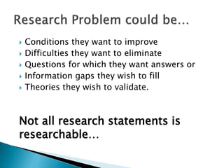  Conditions they want to improve
 Difficulties they want to eliminate
 Questions for which they want answers or
 Information gaps they wish to fill
 Theories they wish to validate.
Not all research statements is
researchable…
 