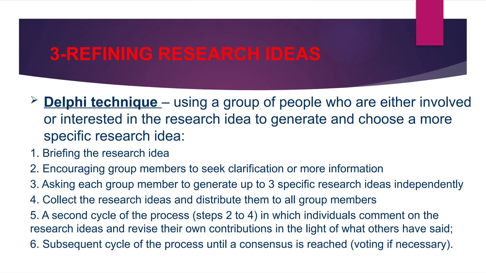 3-REFINING RESEARCH IDEAS
 Delphi technique – using a group of people who are either involved
or interested in the research idea to generate and choose a more
specific research idea:
1. Briefing the research idea
2. Encouraging group members to seek clarification or more information
3. Asking each group member to generate up to 3 specific research ideas independently
4. Collect the research ideas and distribute them to all group members
5. A second cycle of the process (steps 2 to 4) in which individuals comment on the
research ideas and revise their own contributions in the light of what others have said;
6. Subsequent cycle of the process until a consensus is reached (voting if necessary).
 