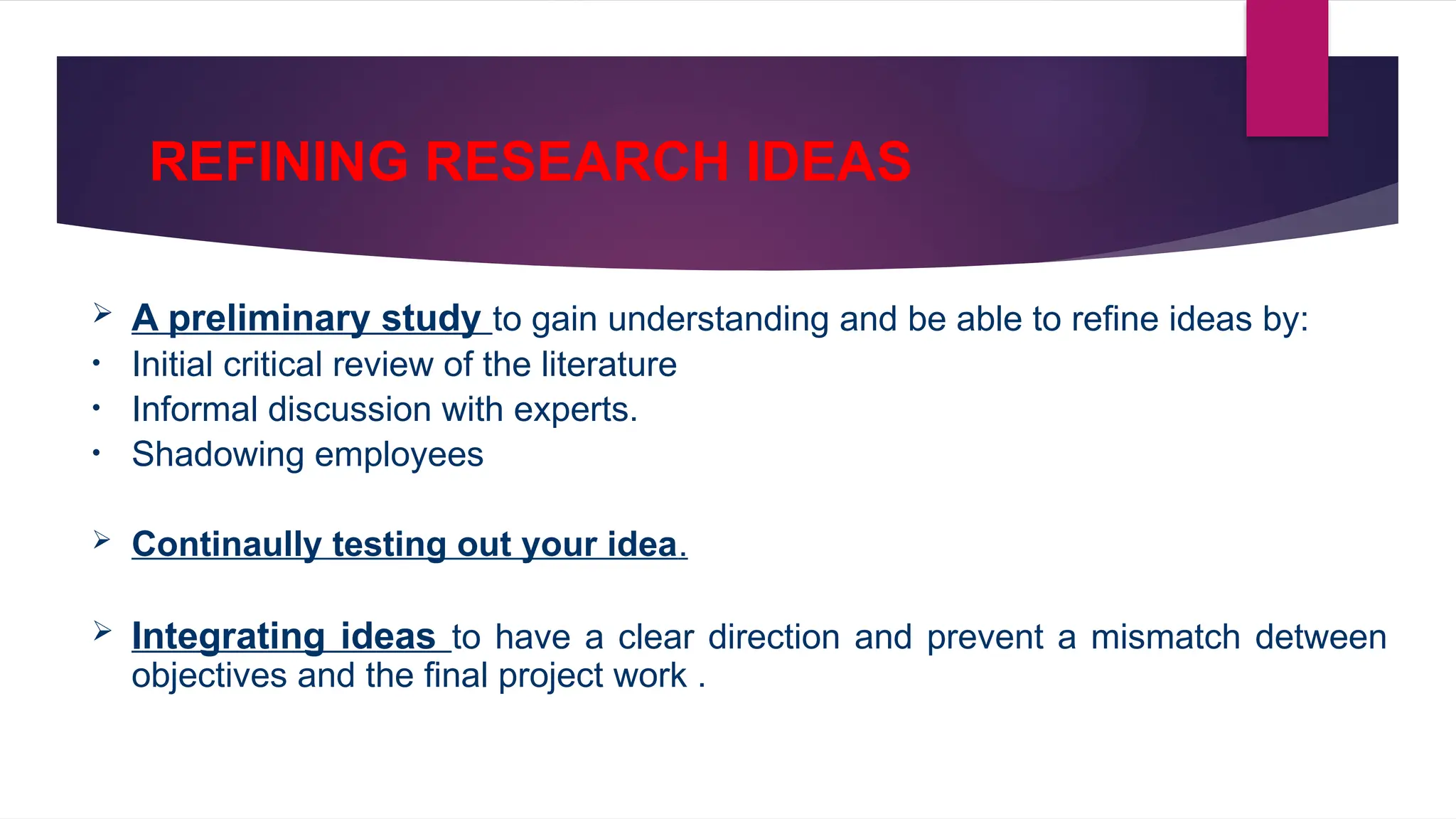 REFINING RESEARCH IDEAS
 A preliminary study to gain understanding and be able to refine ideas by:
• Initial critical review of the literature
• Informal discussion with experts.
• Shadowing employees
 Continaully testing out your idea.
 Integrating ideas to have a clear direction and prevent a mismatch detween
objectives and the final project work .
 