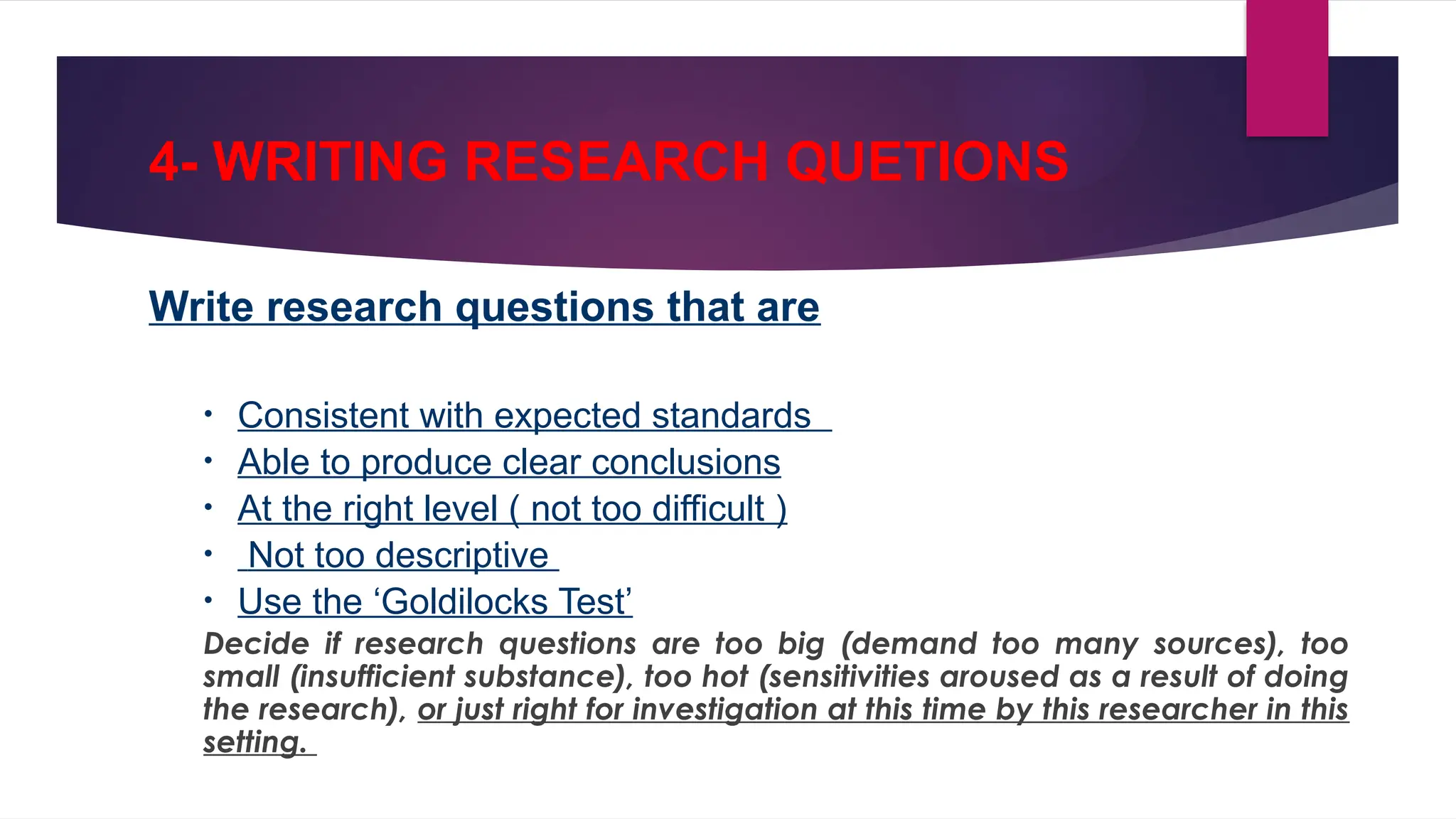 4- WRITING RESEARCH QUETIONS
Write research questions that are
• Consistent with expected standards
• Able to produce clear conclusions
• At the right level ( not too difficult )
• Not too descriptive
• Use the ‘Goldilocks Test’
Decide if research questions are too big (demand too many sources), too
small (insufficient substance), too hot (sensitivities aroused as a result of doing
the research), or just right for investigation at this time by this researcher in this
setting.
 