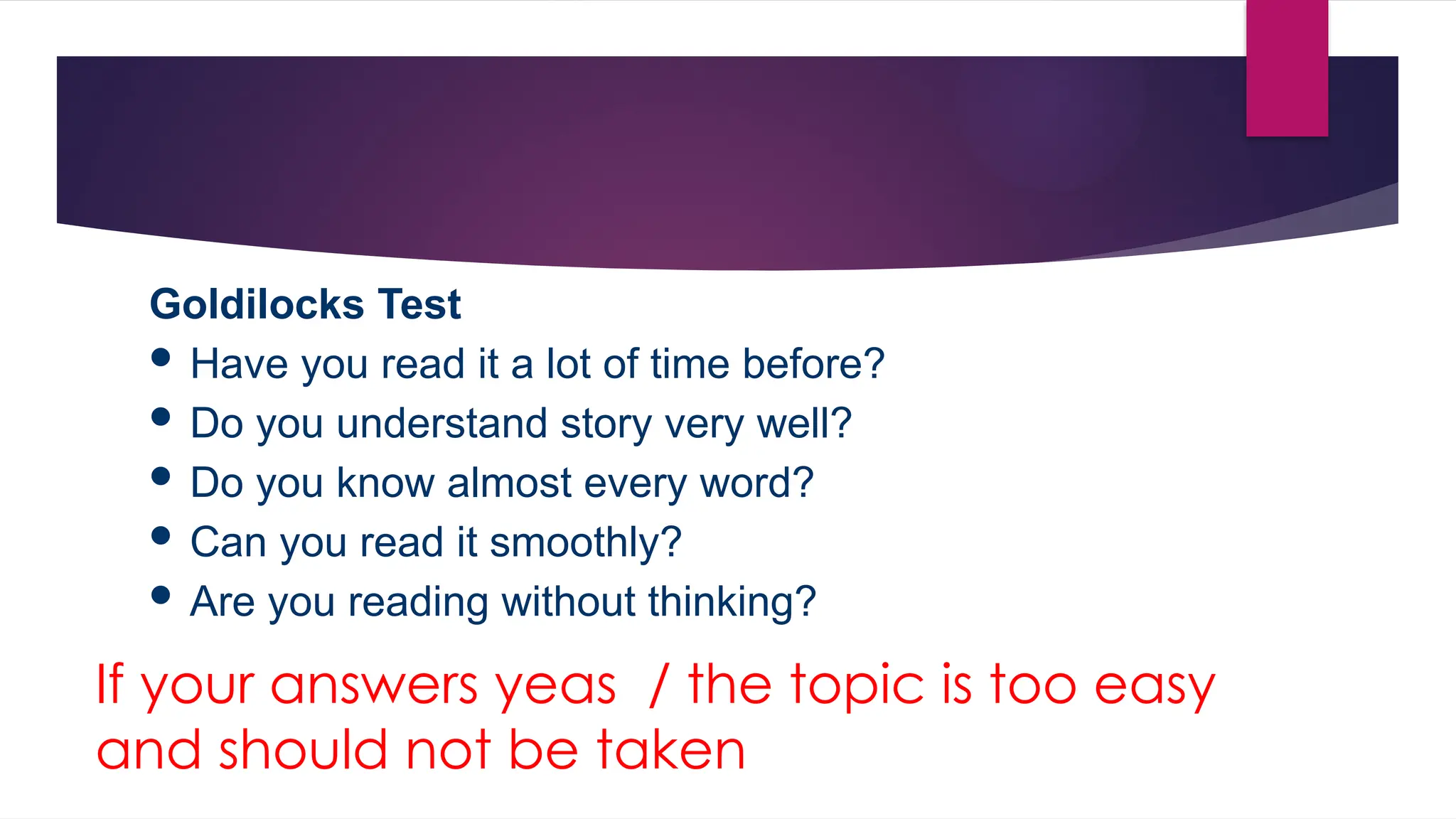 If your answers yeas / the topic is too easy
and should not be taken
Goldilocks Test
 Have you read it a lot of time before?
 Do you understand story very well?
 Do you know almost every word?
 Can you read it smoothly?
 Are you reading without thinking?
 