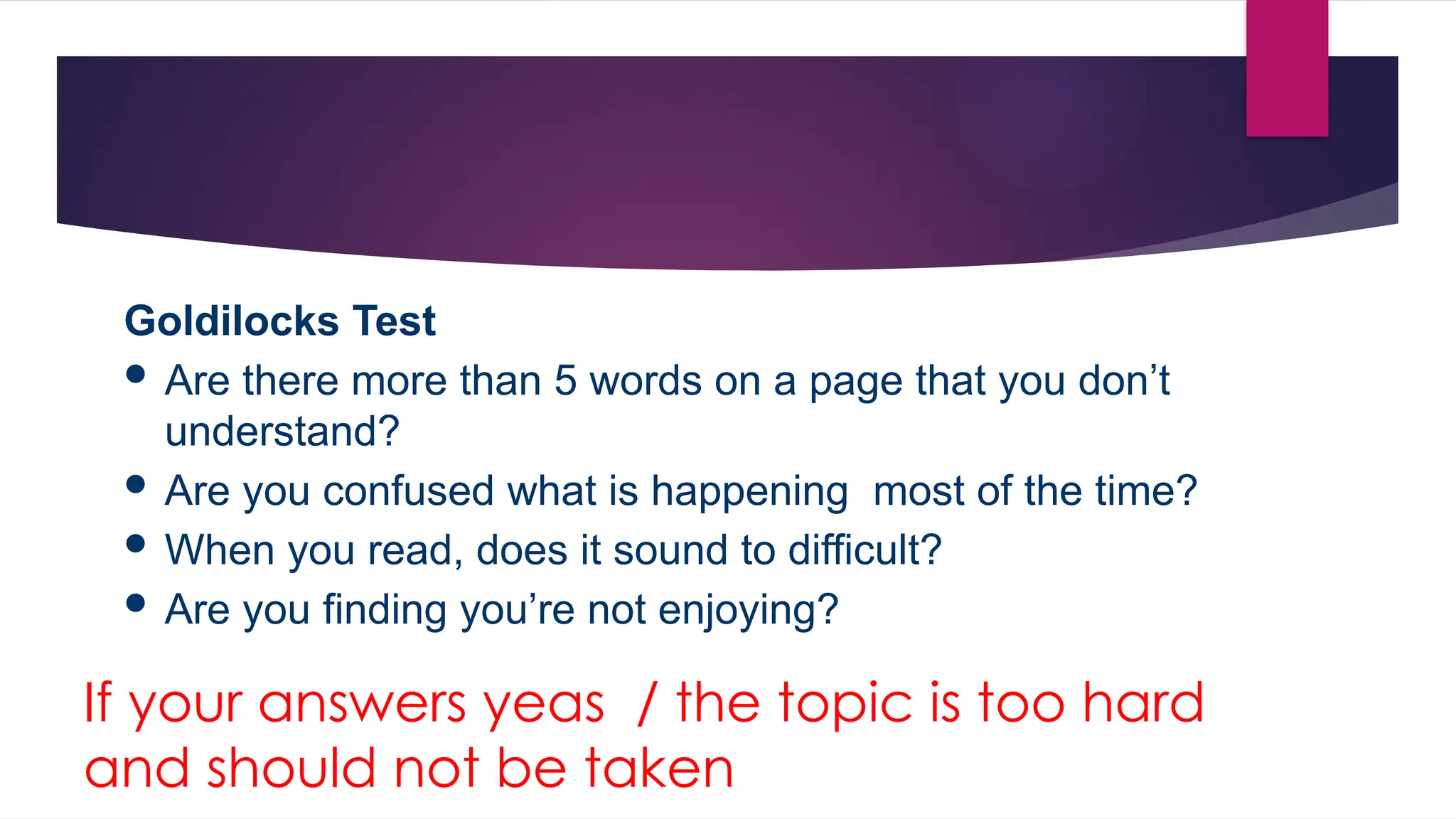 Goldilocks Test
 Are there more than 5 words on a page that you don’t
understand?
 Are you confused what is happening most of the time?
 When you read, does it sound to difficult?
 Are you finding you’re not enjoying?
If your answers yeas / the topic is too hard
and should not be taken
 