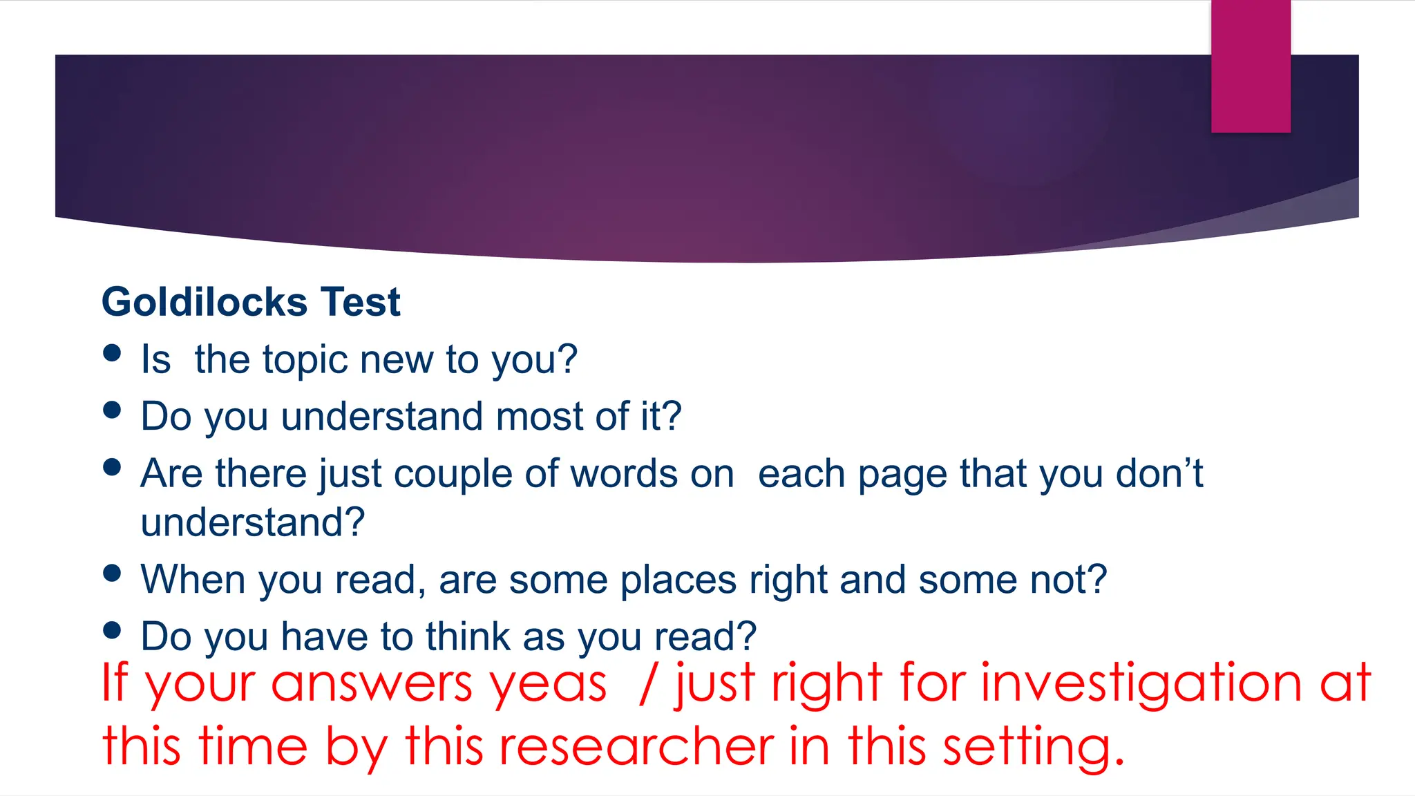 Goldilocks Test
 Is the topic new to you?
 Do you understand most of it?
 Are there just couple of words on each page that you don’t
understand?
 When you read, are some places right and some not?
 Do you have to think as you read?
If your answers yeas / just right for investigation at
this time by this researcher in this setting.
 