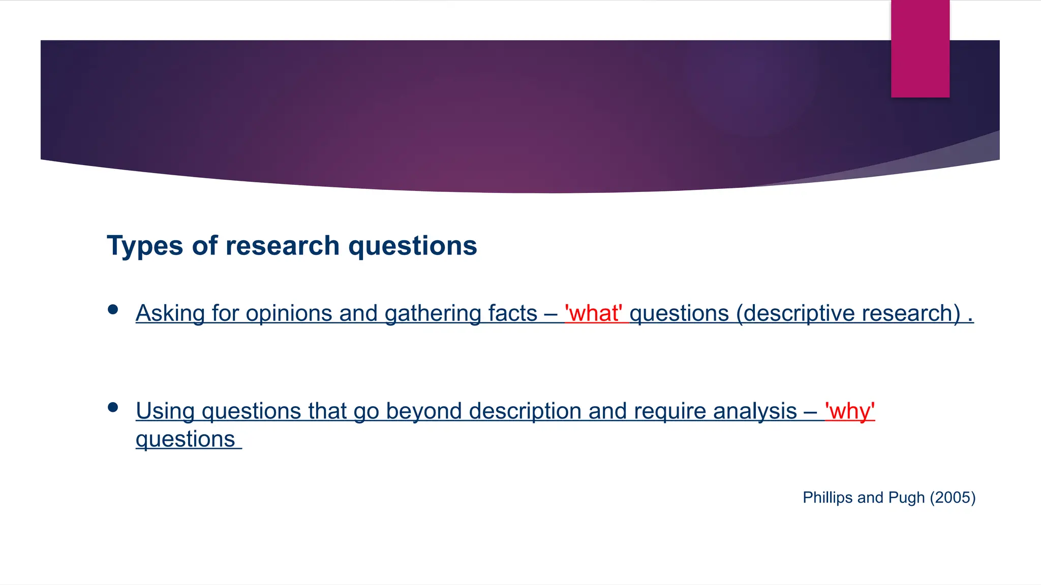 Types of research questions
 Asking for opinions and gathering facts – 'what' questions (descriptive research) .
 Using questions that go beyond description and require analysis – 'why'
questions
Phillips and Pugh (2005)
 
