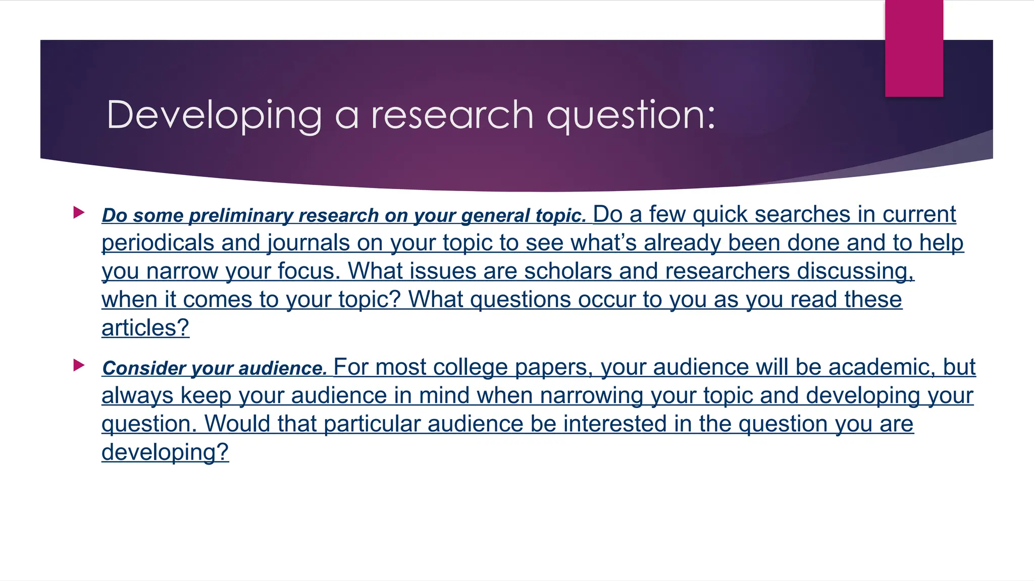 Developing a research question:
 Do some preliminary research on your general topic. Do a few quick searches in current
periodicals and journals on your topic to see what’s already been done and to help
you narrow your focus. What issues are scholars and researchers discussing,
when it comes to your topic? What questions occur to you as you read these
articles?
 Consider your audience. For most college papers, your audience will be academic, but
always keep your audience in mind when narrowing your topic and developing your
question. Would that particular audience be interested in the question you are
developing?
 