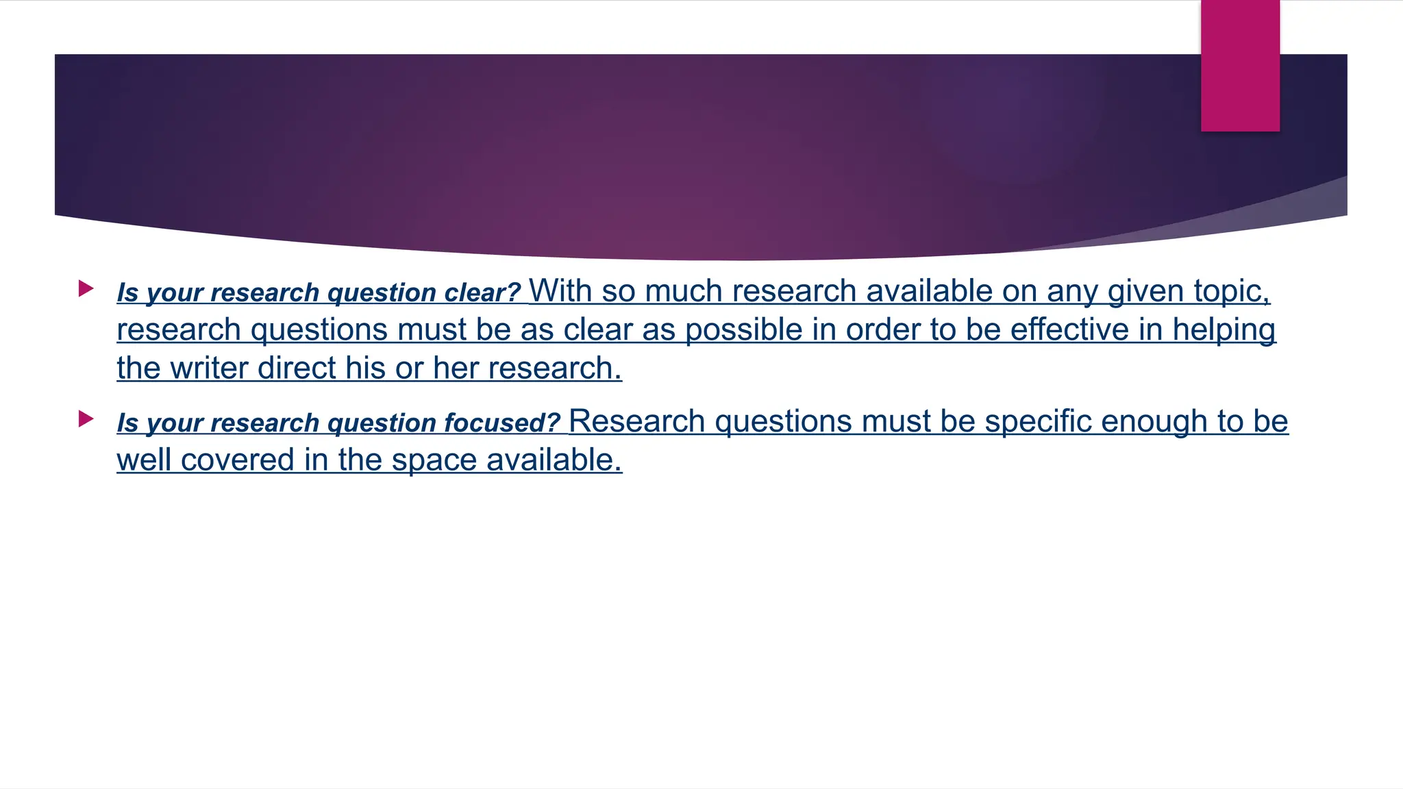  Is your research question clear? With so much research available on any given topic,
research questions must be as clear as possible in order to be effective in helping
the writer direct his or her research.
 Is your research question focused? Research questions must be specific enough to be
well covered in the space available.
 