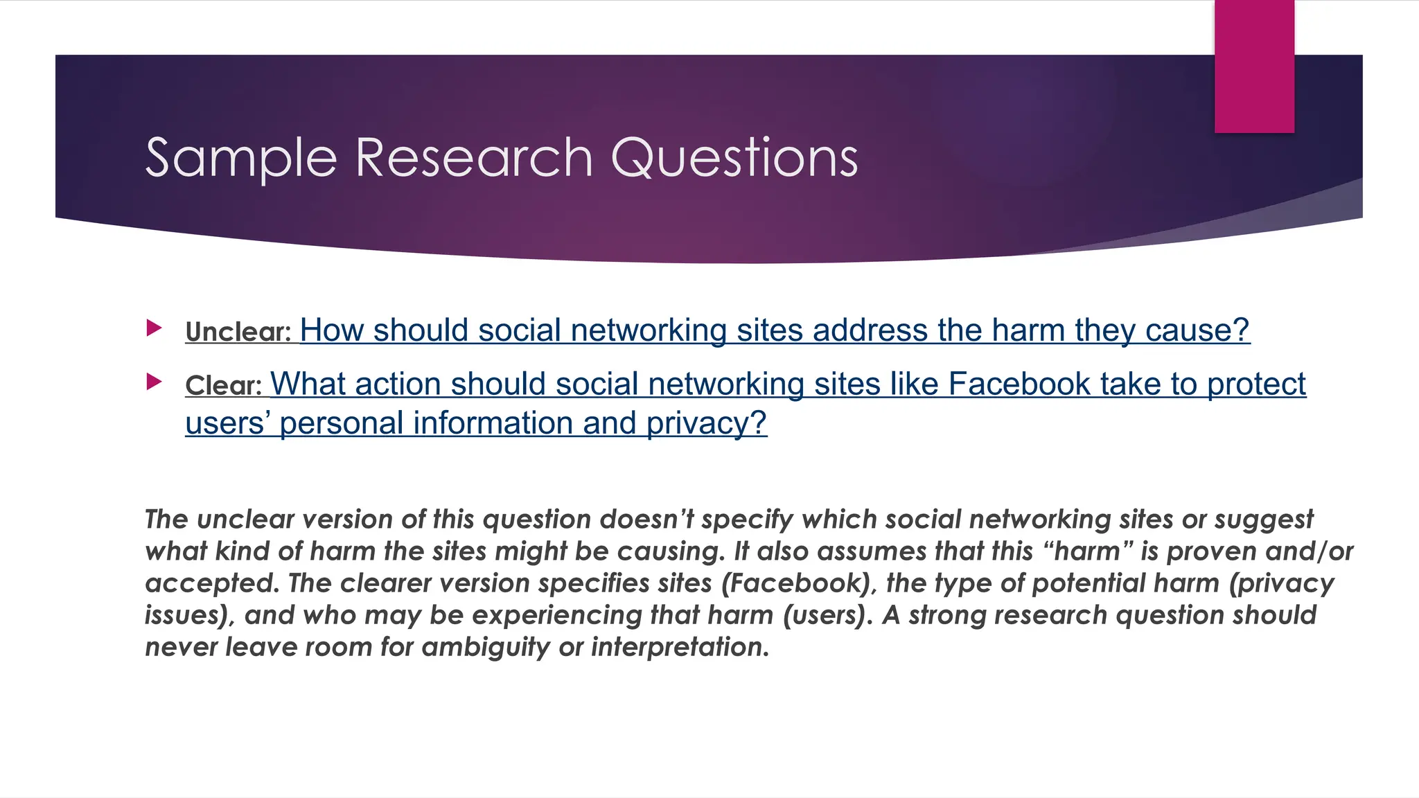 Sample Research Questions
 Unclear: How should social networking sites address the harm they cause?
 Clear: What action should social networking sites like Facebook take to protect
users’ personal information and privacy?
The unclear version of this question doesn’t specify which social networking sites or suggest
what kind of harm the sites might be causing. It also assumes that this “harm” is proven and/or
accepted. The clearer version specifies sites (Facebook), the type of potential harm (privacy
issues), and who may be experiencing that harm (users). A strong research question should
never leave room for ambiguity or interpretation.
 