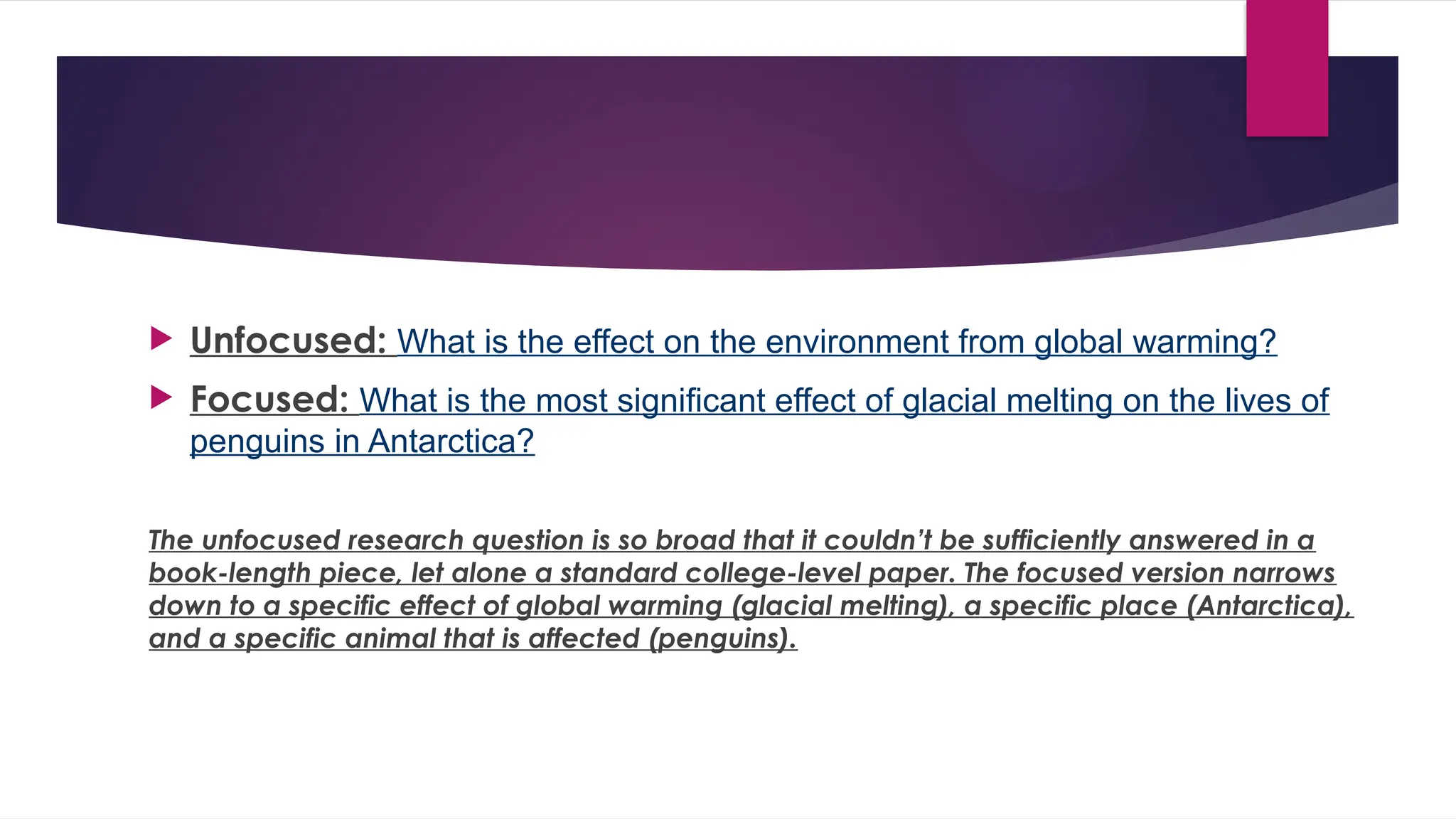  Unfocused: What is the effect on the environment from global warming?
 Focused: What is the most significant effect of glacial melting on the lives of
penguins in Antarctica?
The unfocused research question is so broad that it couldn’t be sufficiently answered in a
book-length piece, let alone a standard college-level paper. The focused version narrows
down to a specific effect of global warming (glacial melting), a specific place (Antarctica),
and a specific animal that is affected (penguins).
 