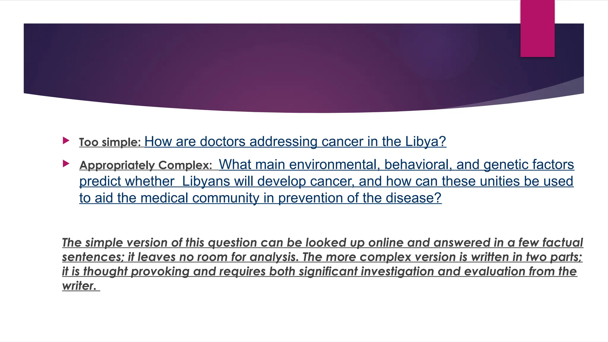  Too simple: How are doctors addressing cancer in the Libya?
 Appropriately Complex: What main environmental, behavioral, and genetic factors
predict whether Libyans will develop cancer, and how can these unities be used
to aid the medical community in prevention of the disease?
The simple version of this question can be looked up online and answered in a few factual
sentences; it leaves no room for analysis. The more complex version is written in two parts;
it is thought provoking and requires both significant investigation and evaluation from the
writer.
 