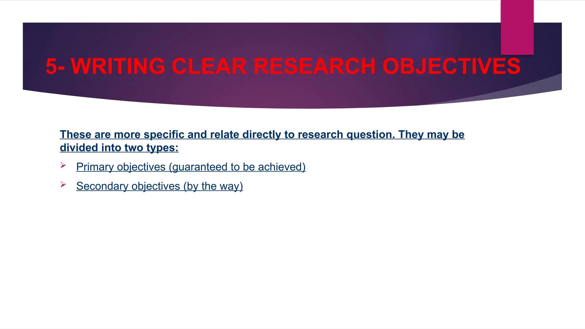 5- WRITING CLEAR RESEARCH OBJECTIVES
These are more specific and relate directly to research question. They may be
divided into two types:
 Primary objectives (guaranteed to be achieved)
 Secondary objectives (by the way)
 