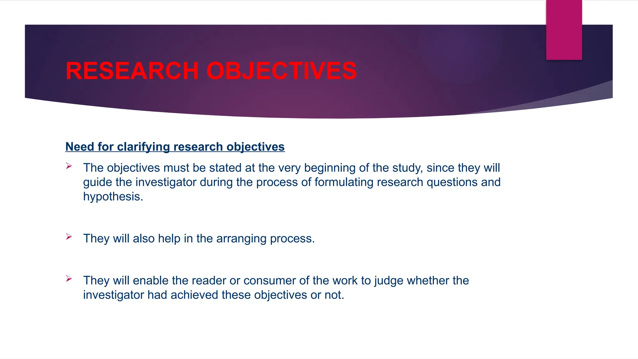 RESEARCH OBJECTIVES
Need for clarifying research objectives
 The objectives must be stated at the very beginning of the study, since they will
guide the investigator during the process of formulating research questions and
hypothesis.
 They will also help in the arranging process.
 They will enable the reader or consumer of the work to judge whether the
investigator had achieved these objectives or not.
 