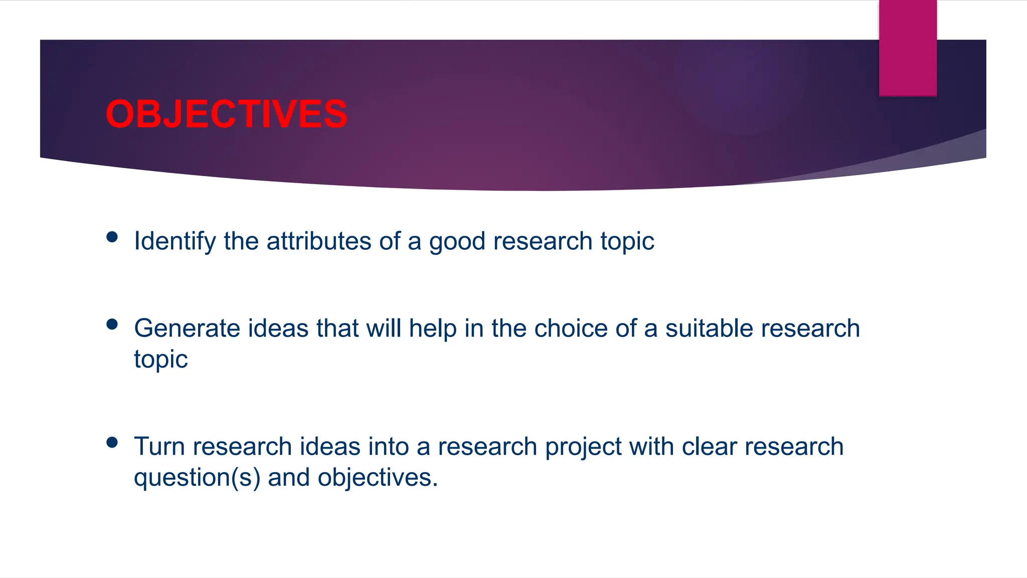 OBJECTIVES
 Identify the attributes of a good research topic
 Generate ideas that will help in the choice of a suitable research
topic
 Turn research ideas into a research project with clear research
question(s) and objectives.
 