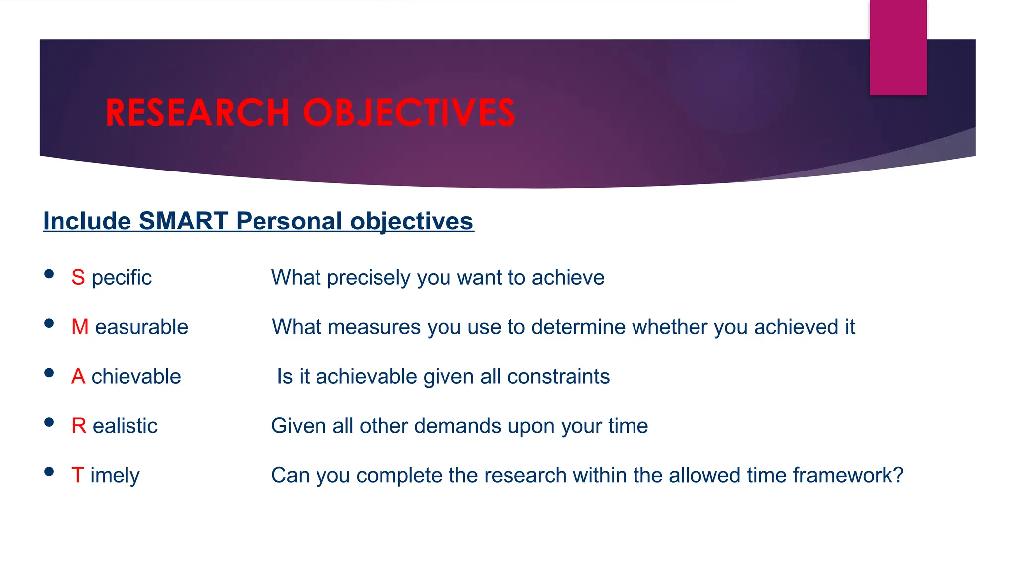 RESEARCH OBJECTIVES
Include SMART Personal objectives
 S pecific What precisely you want to achieve
 M easurable What measures you use to determine whether you achieved it
 A chievable Is it achievable given all constraints
 R ealistic Given all other demands upon your time
 T imely Can you complete the research within the allowed time framework?
 