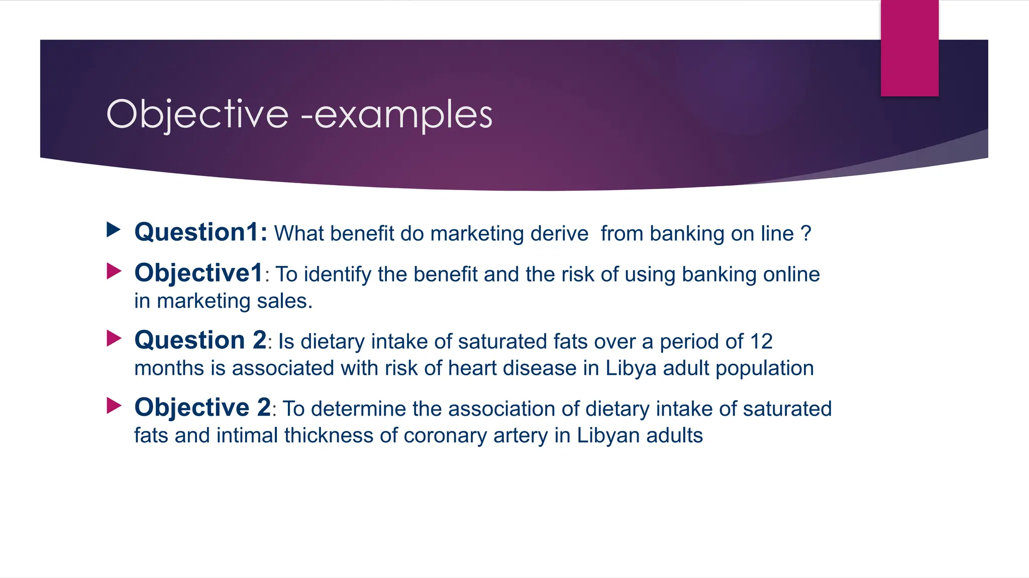 Objective -examples
 Question1: What benefit do marketing derive from banking on line ?
 Objective1: To identify the benefit and the risk of using banking online
in marketing sales.
 Question 2: Is dietary intake of saturated fats over a period of 12
months is associated with risk of heart disease in Libya adult population
 Objective 2: To determine the association of dietary intake of saturated
fats and intimal thickness of coronary artery in Libyan adults
 
