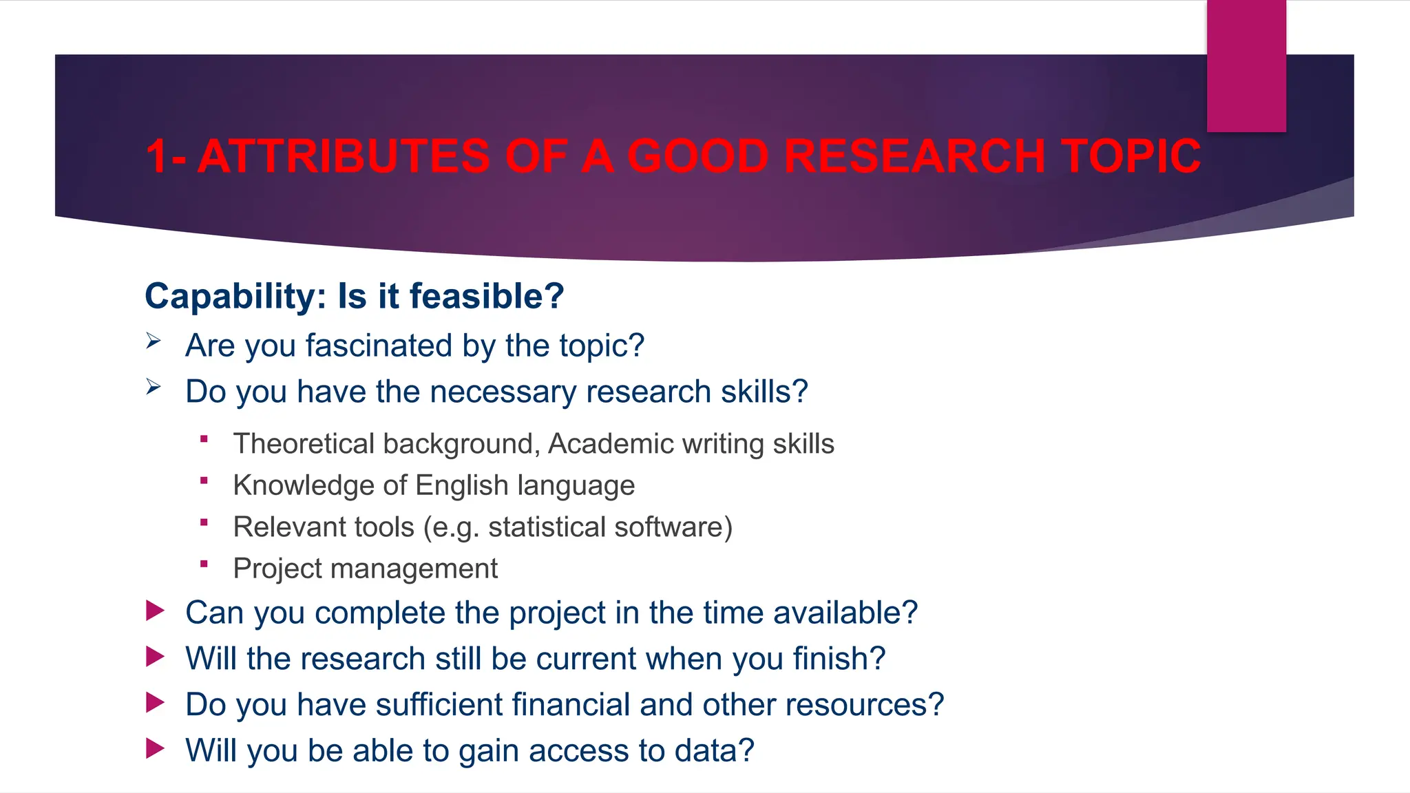 1- ATTRIBUTES OF A GOOD RESEARCH TOPIC
Capability: Is it feasible?
 Are you fascinated by the topic?
 Do you have the necessary research skills?
 Theoretical background, Academic writing skills
 Knowledge of English language
 Relevant tools (e.g. statistical software)
 Project management
 Can you complete the project in the time available?
 Will the research still be current when you finish?
 Do you have sufficient financial and other resources?
 Will you be able to gain access to data?
 