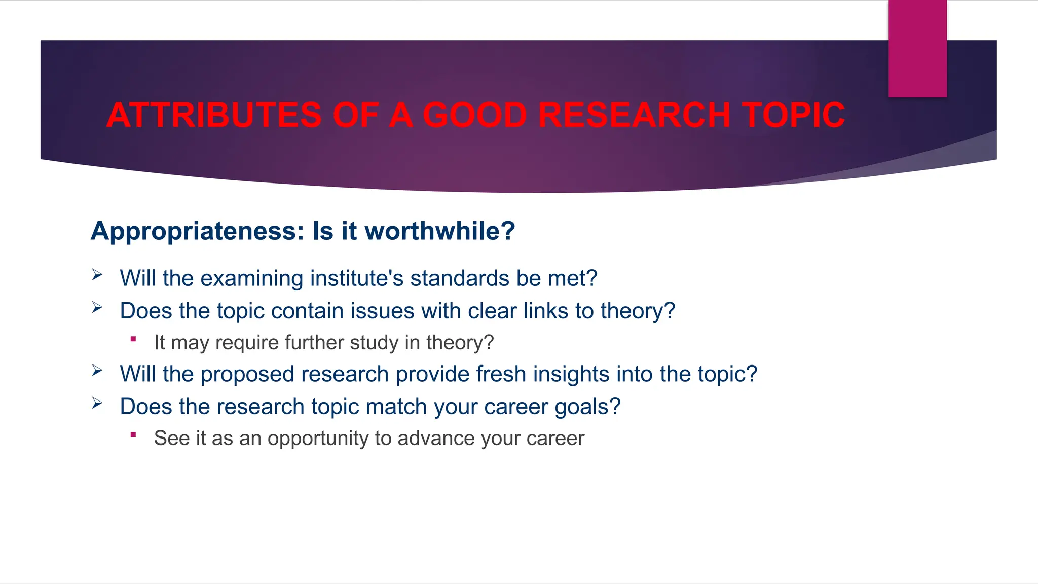ATTRIBUTES OF A GOOD RESEARCH TOPIC
Appropriateness: Is it worthwhile?
 Will the examining institute's standards be met?
 Does the topic contain issues with clear links to theory?
 It may require further study in theory?
 Will the proposed research provide fresh insights into the topic?
 Does the research topic match your career goals?
 See it as an opportunity to advance your career
 