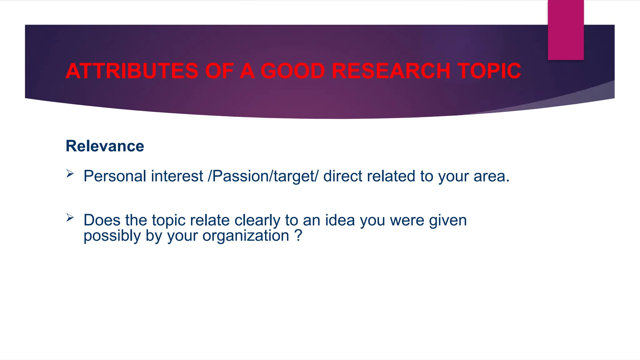 ATTRIBUTES OF A GOOD RESEARCH TOPIC
Relevance
 Personal interest /Passion/target/ direct related to your area.
 Does the topic relate clearly to an idea you were given
possibly by your organization ?
 