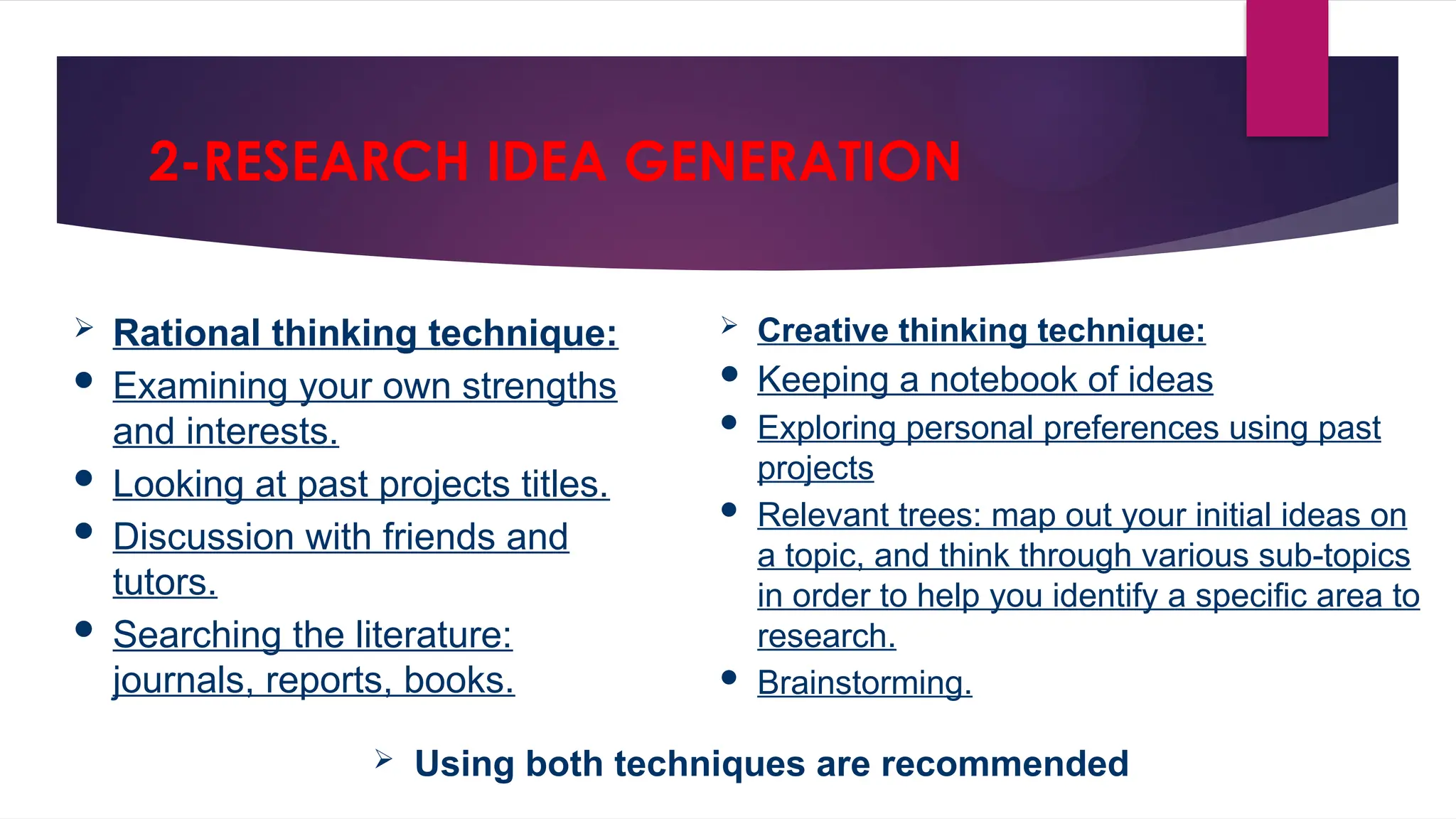  Rational thinking technique:
 Examining your own strengths
and interests.
 Looking at past projects titles.
 Discussion with friends and
tutors.
 Searching the literature:
journals, reports, books.
2-RESEARCH IDEA GENERATION
 Creative thinking technique:
 Keeping a notebook of ideas
 Exploring personal preferences using past
projects
 Relevant trees: map out your initial ideas on
a topic, and think through various sub-topics
in order to help you identify a specific area to
research.
 Brainstorming.
 Using both techniques are recommended
 