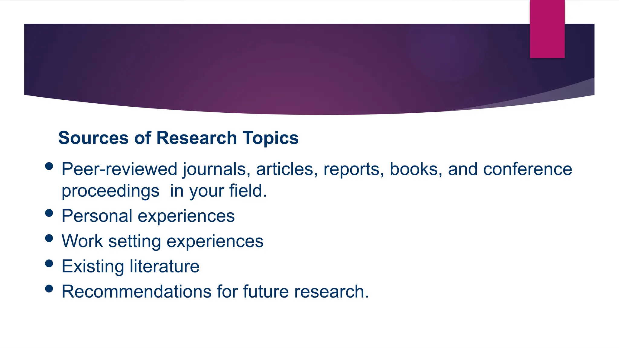 Sources of Research Topics
 Peer-reviewed journals, articles, reports, books, and conference
proceedings in your field.
 Personal experiences
 Work setting experiences
 Existing literature
 Recommendations for future research.
 