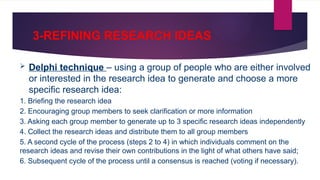 3-REFINING RESEARCH IDEAS
 Delphi technique – using a group of people who are either involved
or interested in the research idea to generate and choose a more
specific research idea:
1. Briefing the research idea
2. Encouraging group members to seek clarification or more information
3. Asking each group member to generate up to 3 specific research ideas independently
4. Collect the research ideas and distribute them to all group members
5. A second cycle of the process (steps 2 to 4) in which individuals comment on the
research ideas and revise their own contributions in the light of what others have said;
6. Subsequent cycle of the process until a consensus is reached (voting if necessary).
 