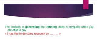 The process of generating and refining ideas is complete when you
are able to say
« I had like to do some research on ……… »
 