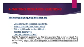 4- WRITING RESEARCH QUETIONS
Write research questions that are
• Consistent with expected standards
• Able to produce clear conclusions
• At the right level ( not too difficult )
• Not too descriptive
• Use the ‘Goldilocks Test’
Decide if research questions are too big (demand too many sources), too
small (insufficient substance), too hot (sensitivities aroused as a result of doing
the research), or just right for investigation at this time by this researcher in this
setting.
 