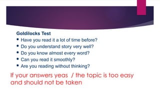 If your answers yeas / the topic is too easy
and should not be taken
Goldilocks Test
 Have you read it a lot of time before?
 Do you understand story very well?
 Do you know almost every word?
 Can you read it smoothly?
 Are you reading without thinking?
 