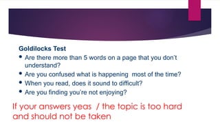Goldilocks Test
 Are there more than 5 words on a page that you don’t
understand?
 Are you confused what is happening most of the time?
 When you read, does it sound to difficult?
 Are you finding you’re not enjoying?
If your answers yeas / the topic is too hard
and should not be taken
 