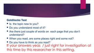 Goldilocks Test
 Is the topic new to you?
 Do you understand most of it?
 Are there just couple of words on each page that you don’t
understand?
 When you read, are some places right and some not?
 Do you have to think as you read?
If your answers yeas / just right for investigation at
this time by this researcher in this setting.
 