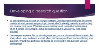 Developing a research question:
 Do some preliminary research on your general topic. Do a few quick searches in current
periodicals and journals on your topic to see what’s already been done and to help
you narrow your focus. What issues are scholars and researchers discussing,
when it comes to your topic? What questions occur to you as you read these
articles?
 Consider your audience. For most college papers, your audience will be academic, but
always keep your audience in mind when narrowing your topic and developing your
question. Would that particular audience be interested in the question you are
developing?
 