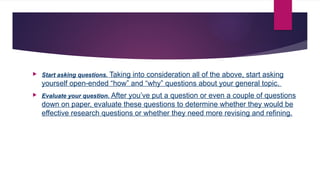  Start asking questions. Taking into consideration all of the above, start asking
yourself open-ended “how” and “why” questions about your general topic.
 Evaluate your question. After you’ve put a question or even a couple of questions
down on paper, evaluate these questions to determine whether they would be
effective research questions or whether they need more revising and refining.
 