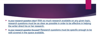  Is your research question clear? With so much research available on any given topic,
research questions must be as clear as possible in order to be effective in helping
the writer direct his or her research.
 Is your research question focused? Research questions must be specific enough to be
well covered in the space available.
 