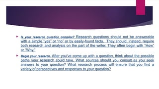  Is your research question complex? Research questions should not be answerable
with a simple “yes” or “no” or by easily-found facts. They should, instead, require
both research and analysis on the part of the writer. They often begin with “How”
or “Why.”
 Begin your research. After you’ve come up with a question, think about the possible
paths your research could take. What sources should you consult as you seek
answers to your question? What research process will ensure that you find a
variety of perspectives and responses to your question?
 