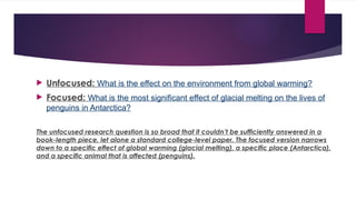  Unfocused: What is the effect on the environment from global warming?
 Focused: What is the most significant effect of glacial melting on the lives of
penguins in Antarctica?
The unfocused research question is so broad that it couldn’t be sufficiently answered in a
book-length piece, let alone a standard college-level paper. The focused version narrows
down to a specific effect of global warming (glacial melting), a specific place (Antarctica),
and a specific animal that is affected (penguins).
 